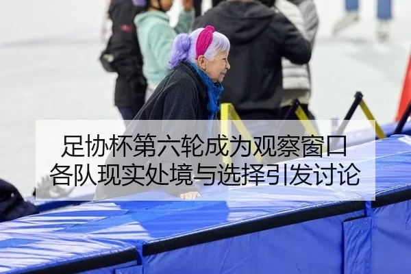 足协杯第六轮成为观察窗口 各队现实处境与选择引发讨论